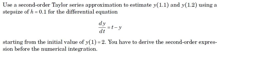 Use a second-order Taylor series approximation to estimate y(1.1) and y(1.2) using a
stepsize of h = 0.1 for the differential equation
dy
=t- y
dt
starting from the initial value of y(1) = 2. You have to derive the second-order expres-
sion before the numerical integration.
