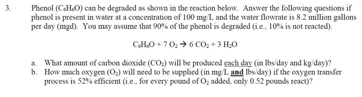 3.
Phenol (C6H₂O) can be degraded as shown in the reaction below. Answer the following questions if
phenol is present in water at a concentration of 100 mg/L and the water flowrate is 8.2 million gallons
per day (mgd). You may assume that 90% of the phenol is degraded (i.e., 10% is not reacted).
C6H6O + 70₂ 6CO₂ + 3 H₂O
a. What amount of carbon dioxide (CO₂) will be produced each day (in lbs/day and kg/day)?
b. How much oxygen (O₂) will need to be supplied (in mg/L and lbs/day) if the oxygen transfer
process is 52% efficient (i.e., for every pound of O₂ added, only 0.52 pounds react)?