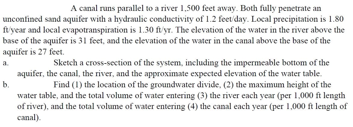 A canal runs parallel to a river 1,500 feet away. Both fully penetrate an
unconfined sand aquifer with a hydraulic conductivity of 1.2 feet/day. Local precipitation is 1.80
ft/year and local evapotranspiration is 1.30 ft/yr. The elevation of the water in the river above the
base of the aquifer is 31 feet, and the elevation of the water in the canal above the base of the
aquifer is 27 feet.
a.
b.
Sketch a cross-section of the system, including the impermeable bottom of the
aquifer, the canal, the river, and the approximate expected elevation of the water table.
Find (1) the location of the groundwater divide, (2) the maximum height of the
water table, and the total volume of water entering (3) the river each year (per 1,000 ft length
of river), and the total volume of water entering (4) the canal each year (per 1,000 ft length of
canal).