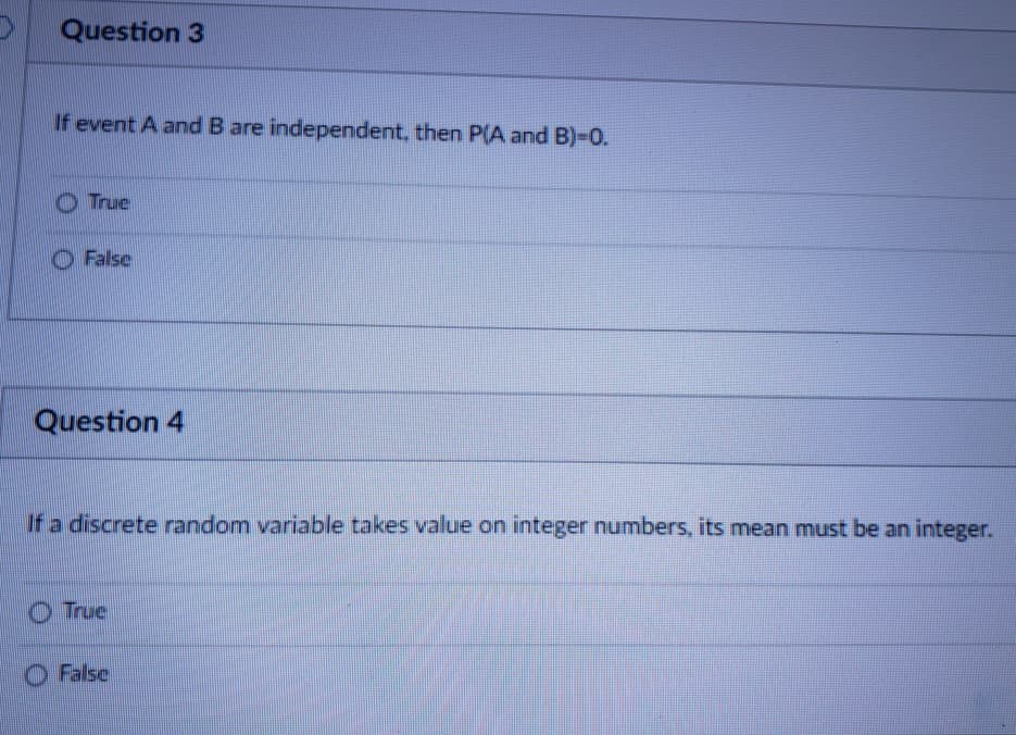 Question 3
If event A and B are independent, then P(A and B)-0.
O True
O False
Question 4
If a discrete random variable takes value on integer numbers, its mean must be an integer.
OTrue
O False
