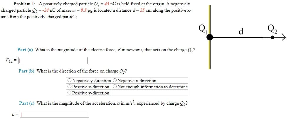 Problem 1: Apositively charged particle Q; = 45 nC is held fixed at the origin. A negatively
charged particle Q2 = -24 nC of mass m = 8.5 µg is located a distance d= 25 cm along the positive x-
axis from the positively charged particle.
d
Part (a) What is the magnitude of the electric force, F in newtons, that acts on the charge Q2?
F12 =
Part (b) What is the direction of the force on charge Q2?
ONegative y-direction O Negative x-direction
OPositive x-direction ONot enough information to determine
OPositive y-direction
Part (c) What is the magnitude of the acceleration, a in m's, experienced by charge Q2?
a =
