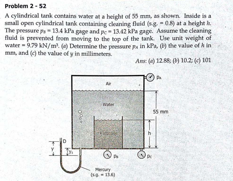 Problem 2 - 52
A cylindrical tank contains water at a height of 55 mm, as shown. Inside is a
small open cylindrical tank containing cleaning fluid (s.g. = 0.8) at a height h.
The pressure pB = 13.4 kPa gage and pc = 13.42 kPa gage. Assume the cleaning
fluid is prevented from moving to the top of the tank. Use unit weight of
water = 9.79 kN/m³. (a) Determine the pressure Pa in kPa, (b) the value of h in
mm, and (c) the value of y in millimeters.
%3D
Ans: (a) 12.88; (b) 10.2; (c) 101
PA
Air
Water
55 mm
y
PB
O Pc
Mercury
(s.g. = 13.6)

