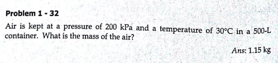 Problem 1 -32
Air is kept at a pressure of 200 kPa and a temperature of 30°C in a 500-L
container. What is the mass of the air?
Ans: 1.15 kg
