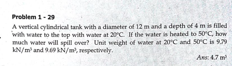 Problem 1 - 29
A vertical cylindrical tank with a diameter of 12 m and a depth of 4 m is filled
with water to the top with water at 20°C. If the water is heated to 50°C, how
much water will spill over? Unit weight of water at 20°C and 50°C is 9.79
kN/m³ and 9.69 kN/m², respectively.
Ans: 4.7 m2
