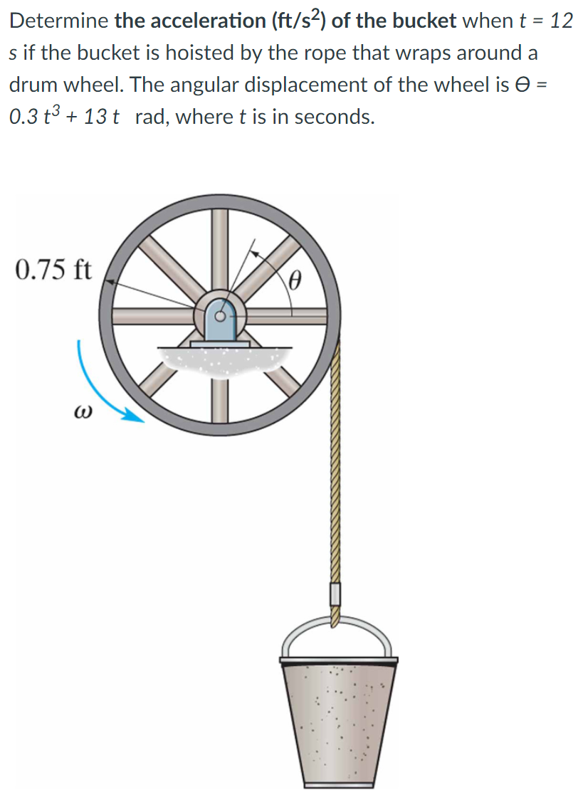 Determine the acceleration (ft/s2) of the bucket when t = 12
s if the bucket is hoisted by the rope that wraps around a
drum wheel. The angular displacement of the wheel is e =
0.3 t3 + 13 t rad, where t is in seconds.
0.75 ft
