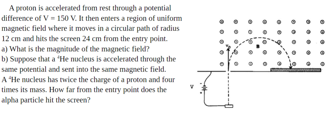 A proton is accelerated from rest through a potential
difference of V = 150 V. It then enters a region of uniform
magnetic field where it moves in a circular path of radius
12 cm and hits the screen 24 cm from the entry point.
a) What is the magnitude of the magnetic field?
b) Suppose that a “He nucleus is accelerated through the
same potential and sent into the same magnetic field.
A *He nucleus has twice the charge of a proton and four
times its mass. How far from the entry point does the
alpha particle hit the screen?
O O o o
O o o o
O O O
O o o' o
o o io
O O
