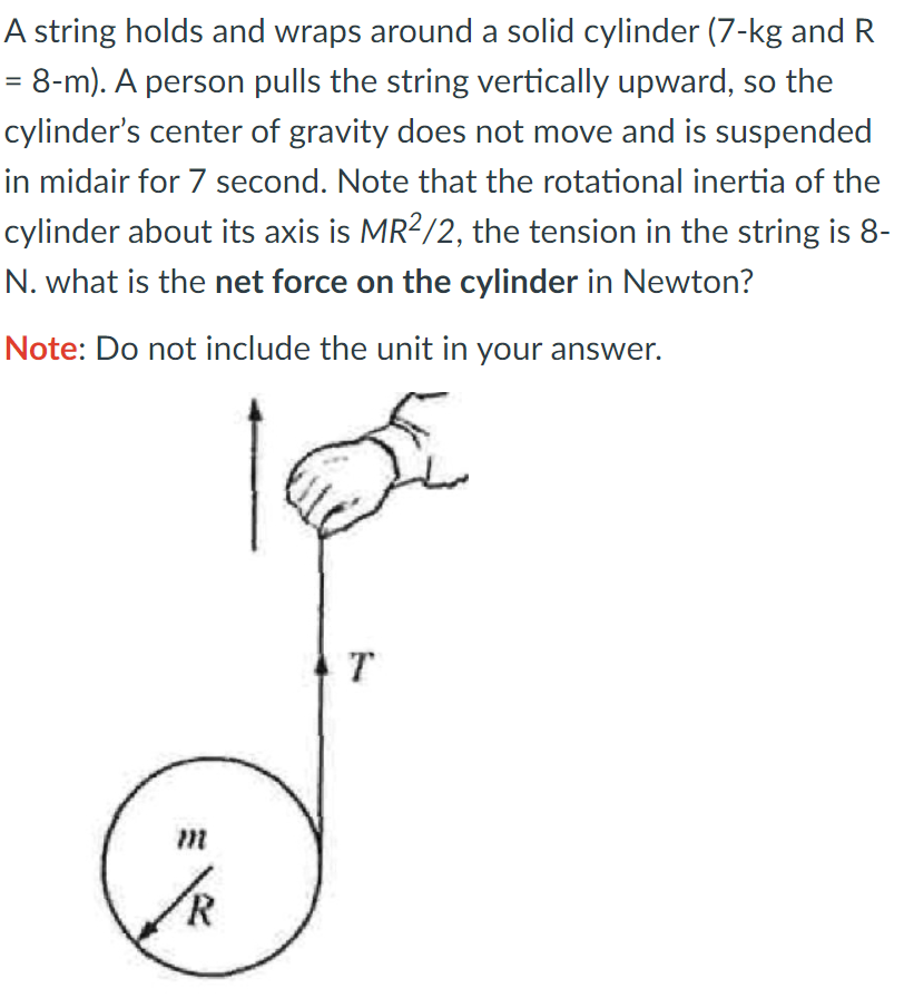 A string holds and wraps around a solid cylinder (7-kg and R
= 8-m). A person pulls the string vertically upward, so the
cylinder's center of gravity does not move and is suspended
in midair for 7 second. Note that the rotational inertia of the
cylinder about its axis is MR2/2, the tension in the string is 8-
N. what is the net force on the cylinder in Newton?
Note: Do not include the unit in your answer.
T

