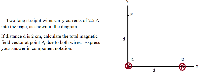 Two long straight wires carry currents of 2.5 A
nto the page, as shown in the diagram.
f distance d is 2 cm, calculate the total magnetic
ield vector at point P, due to both wires. Express
vour answer in component notation.
d
1
12
