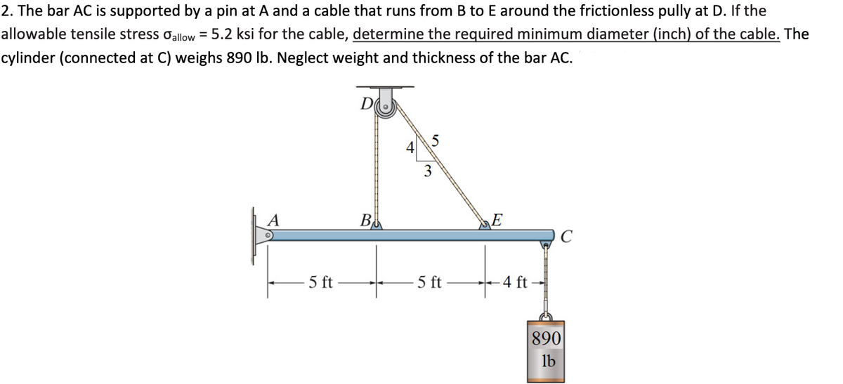 2. The bar AC is supported by a pin at A and a cable that runs from B to E around the frictionless pully at D. If the
allowable tensile stress oallow = 5.2 ksi for the cable, determine the required minimum diameter (inch) of the cable. The
cylinder (connected at C) weighs 890 lb. Neglect weight and thickness of the bar AC.
D
4
3
A
C
5 ft
5 ft
-4 ft
890
lb
