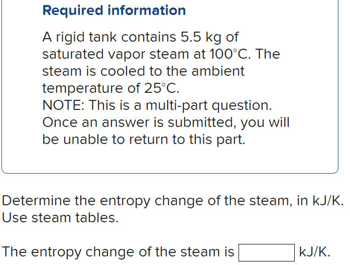 Required information
A rigid tank contains 5.5 kg of
saturated vapor steam at 100°C. The
steam is cooled to the ambient
temperature of 25°C.
NOTE: This is a multi-part question.
Once an answer is submitted, you will
be unable to return to this part.
Determine the entropy change of the steam, in kJ/K.
Use steam tables.
The entropy change of the steam is
kJ/K.
