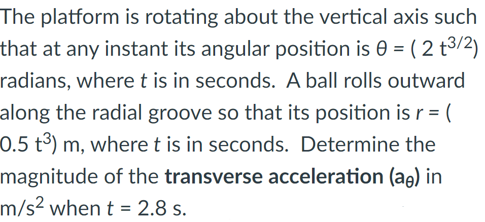 The platform is rotating about the vertical axis such
that at any instant its angular position is 0 = ( 2 t3/2)
radians, where t is in seconds. A ball rolls outward
along the radial groove so that its position is r = (
0.5 t3) m, where t is in seconds. Determine the
magnitude of the transverse acceleration (ae) in
m/s² when t = 2.8 s.
