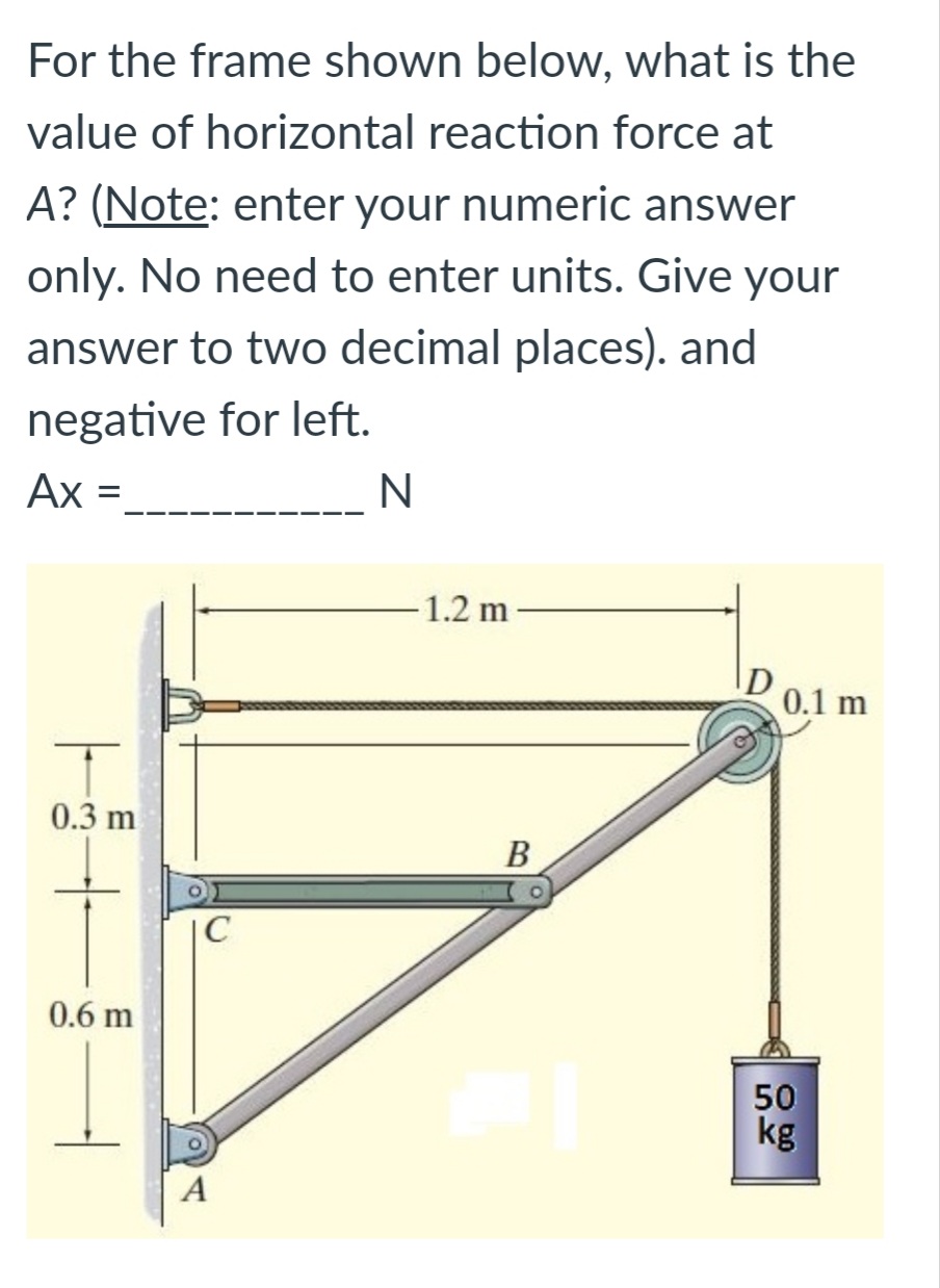For the frame shown below, what is the
value of horizontal reaction force at
A? (Note: enter your numeric answer
only. No need to enter units. Give your
answer to two decimal places). and
negative for left.
Ax =
N
1.2 m
0.1 m
0.3 m
В
|C
0.6 m
50
kg
A
