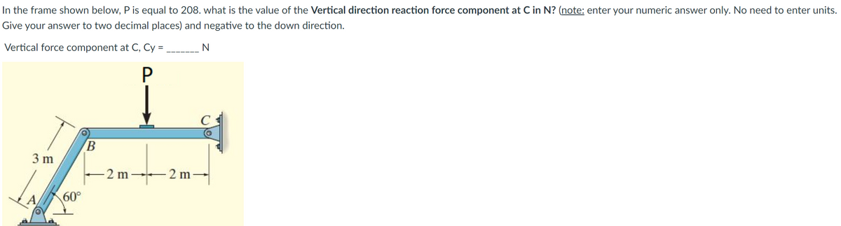 In the frame shown below, P is equal to 208. what is the value of the Vertical direction reaction force component at C in N? (note: enter your numeric answer only. No need to enter units.
Give your answer to two decimal places) and negative to the down direction.
Vertical force component at C, Cy =
N
3 m
2 m
-2 m-
A
60°
B
