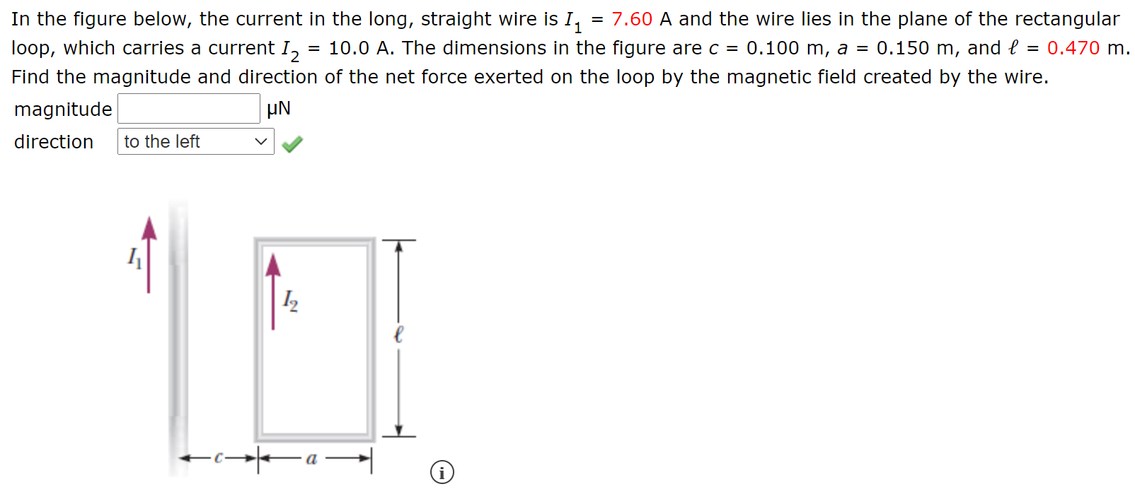 In the figure below, the current in the long, straight wire is I,
= 7.60 A and the wire lies in the plane of the rectangular
loop, which carries a current I,
10.0 A. The dimensions in the figure are c =
0.100 m, a
0.150 m, and e = 0.470 m.
Find the magnitude and direction of the net force exerted on the loop by the magnetic field created by the wire.
magnitude
HN
direction
to the left
