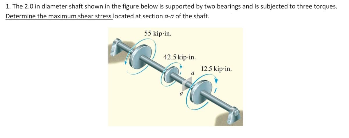 1. The 2.0 in diameter shaft shown in the figure below is supported by two bearings and is subjected to three torques.
Determine the maximum shear stress located at section a-a of the shaft.
55 kip-in.
42.5 kip-in.
12.5 kip-in.
a
