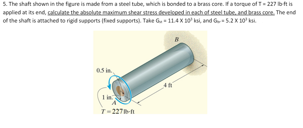 5. The shaft shown in the figure is made from a steel tube, which is bonded to a brass core. If a torque of T = 227 Ib-ft is
applied at its end, calculate the absolute maximum shear stress developed in each of steel tube, and brass core. The end
of the shaft is attached to rigid supports (fixed supports). Take Gst = 11.4 X 10³ ksi, and Gpr = 5.2 X 10³ ksi.
В
0.5 in.,
4 ft
1 in.
A
T = 2271b ft
