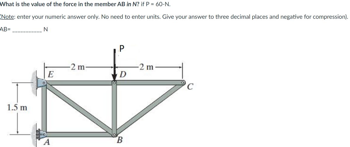 What is the value of the force in the member AB in N? if P = 60-N.
(Note: enter your numeric answer only. No need to enter units. Give your answer to three decimal places and negative for compression).
AB=
-2 m
D
-2 m-
E
1.5 m
B.
