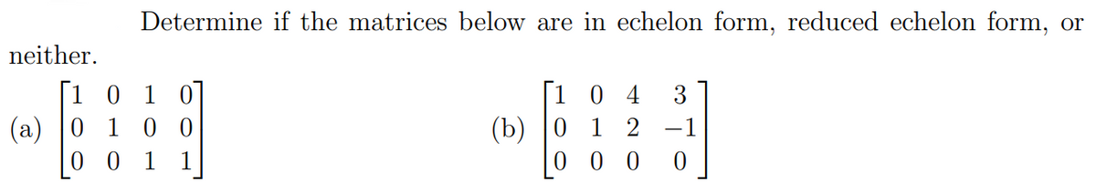 Determine if the matrices below are in echelon form, reduced echelon form, or
neither.
[1 0 1
(a) |0 1 0 0
0 0 1
[1 0
(b)
0 0 0 0
4
3
1
-1
1
