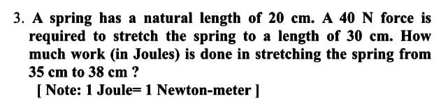 3. A spring has a natural length of 20 cm. A 40 N force is
required to stretch the spring to a length of 30 cm. How
much work (in Joules) is done in stretching the spring from
35 cm to 38 cm ?
[Note: 1 Joule- 1 Newton-meter ]