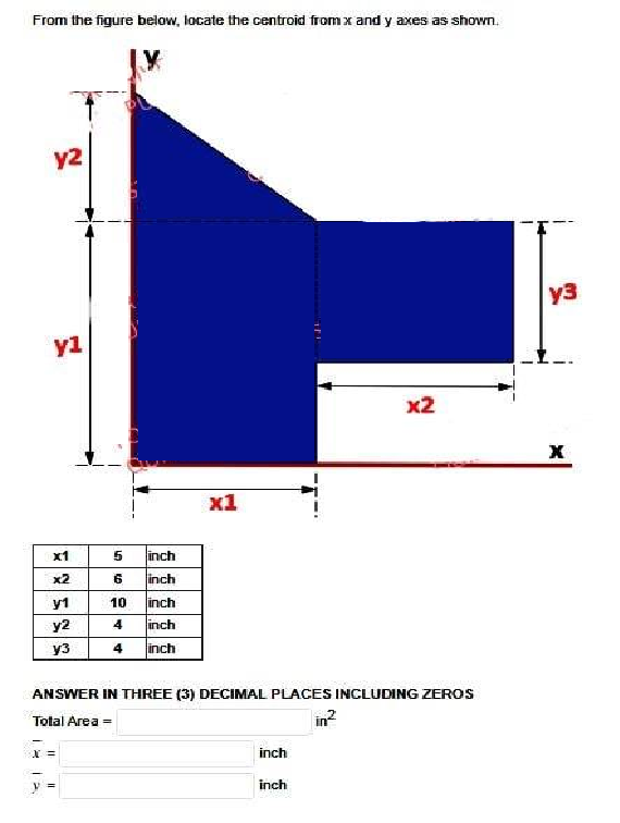From the figure below, locate the centroid from x and y axes as shown.
y2
yl
x1
x2
y1
y2
y3
5 inch
6
inch
10
inch
4 inch
4 inch
x =
x1
3
ANSWER IN THREE (3) DECIMAL PLACES INCLUDING ZEROS
Total Area =
in²
inch
inch
x2
y3
X
