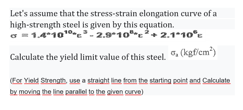 Let's assume that the stress-strain elongation curve of a
high-strength steel is given by this equation.
o = 1.4*10º"ɛ
3
2.9*10*ɛ ²
+ 2.1*10°z
Calculate the yield limit value of this steel.
Oa (kgf/cm³)
(For Yield Strength, use a straight line from the starting point and Calculate
wwwwwww
ww w m
by moving the line parallel to the given curve)
