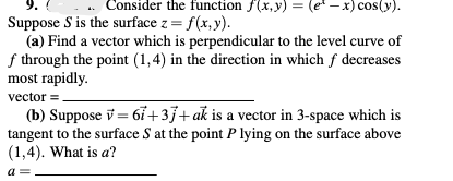 Consider the function f(x,y) = (e* - x) cos(y).
Suppose S is the surface z = f(x, y).
(a) Find a vector which is perpendicular to the level curve of
f through the point (1,4) in the direction in which f decreases
most rapidly.
vector =.
(b) Suppose v = 67+3}+ak is a vector in 3-space which is
tangent to the surface S at the point P lying on the surface above
(1,4). What is a?
