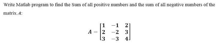 Write Matlab program to find the Sum of all positive numbers and the sum of all negative numbers of the
matrix A:
1 -1 2
A = 2 -2 3
3 -3 4]
