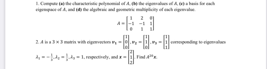 1. Compute (a) the characteristic polynomial of A, (b) the eigenvalues of A, (c) a basis for each
eigenspace of A, and (d) the algebraic and geometric multiplicity of each eigenvalue.
1
2
01
A =|-1
-1
1
1
1.
2. A is a 3 × 3 matrix with eigenvectors vị = |0|,v2 =
,V3 =
corresponding to eigenvalues
21 = -12 =z = 1, respectively, and x = |1|. Find A2ºx.
