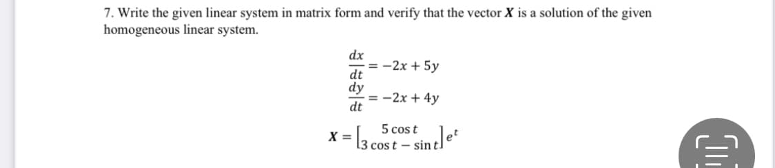 7. Write the given linear system in matrix form and verify that the vector X is a solution of the given
homogeneous linear system.
dx
3 - 2х + 5у
dt
dy
= -2x + 4y
dt
5 cos t
X = 3 cost – sint]
