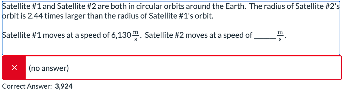 Satellite #1 and Satellite #2 are both in circular orbits around the Earth. The radius of Satellite #2's
orbit is 2.44 times larger than the radius of Satellite #1's orbit.
Satellite #1 moves at a speed of 6,130 m. Satellite #2 moves at a speed of
m
S
Х (no answer)
Correct Answer: 3,924