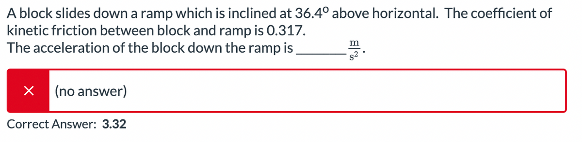 A block slides down a ramp which is inclined at 36.4° above horizontal. The coefficient of
kinetic friction between block and ramp is 0.317.
The acceleration of the block down the ramp is
(no answer)
Correct Answer: 3.32
m
$2