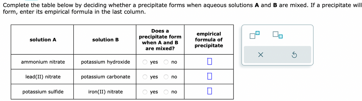 Complete the table below by deciding whether a precipitate forms when aqueous solutions A and B are mixed. If a precipitate will
form, enter its empirical formula in the last column.
solution A
ammonium nitrate
lead(II) nitrate
potassium sulfide
solution B
potassium hydroxide
potassium carbonate
iron(II) nitrate
Does a
precipitate form
when A and B
are mixed?
yes
yes
yes
no
no
no
empirical
formula of
precipitate
0
0
0
X
S