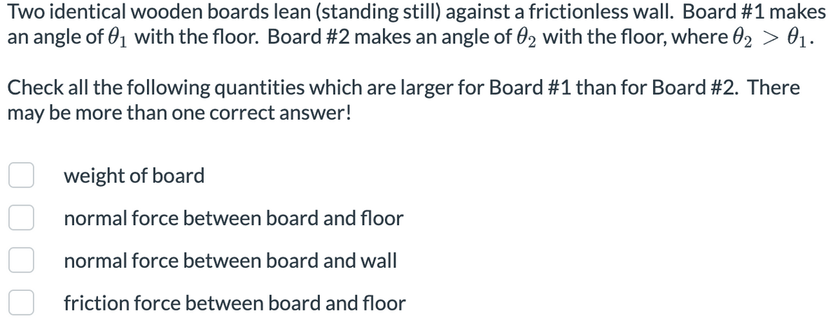 Two identical wooden boards lean (standing still) against a frictionless wall. Board #1 makes
an angle of 01 with the floor. Board #2 makes an angle of 02 with the floor, where 02 > 01.
Check all the following quantities which are larger for Board #1 than for Board #2. There
may be more than one correct answer!
weight of board
normal force between board and floor
normal force between board and wall
friction force between board and floor