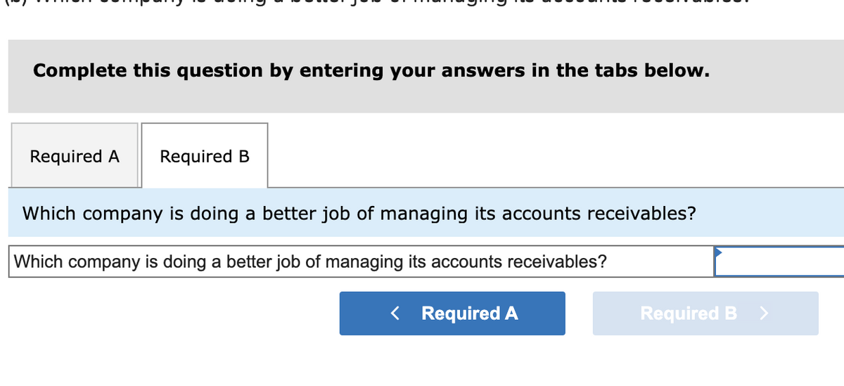 Complete this question by entering your answers in the tabs below.
Required A Required B
Which company is doing a better job of managing its accounts receivables?
Which company is doing a better job of managing its accounts receivables?
< Required A
Required B >