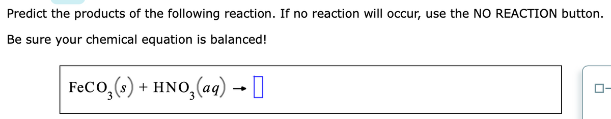 Predict the products of the following reaction. If no reaction will occur, use the NO REACTION button.
Be sure your chemical equation is balanced!
FeCO₂ (s) + HNO₂ (aq) → [