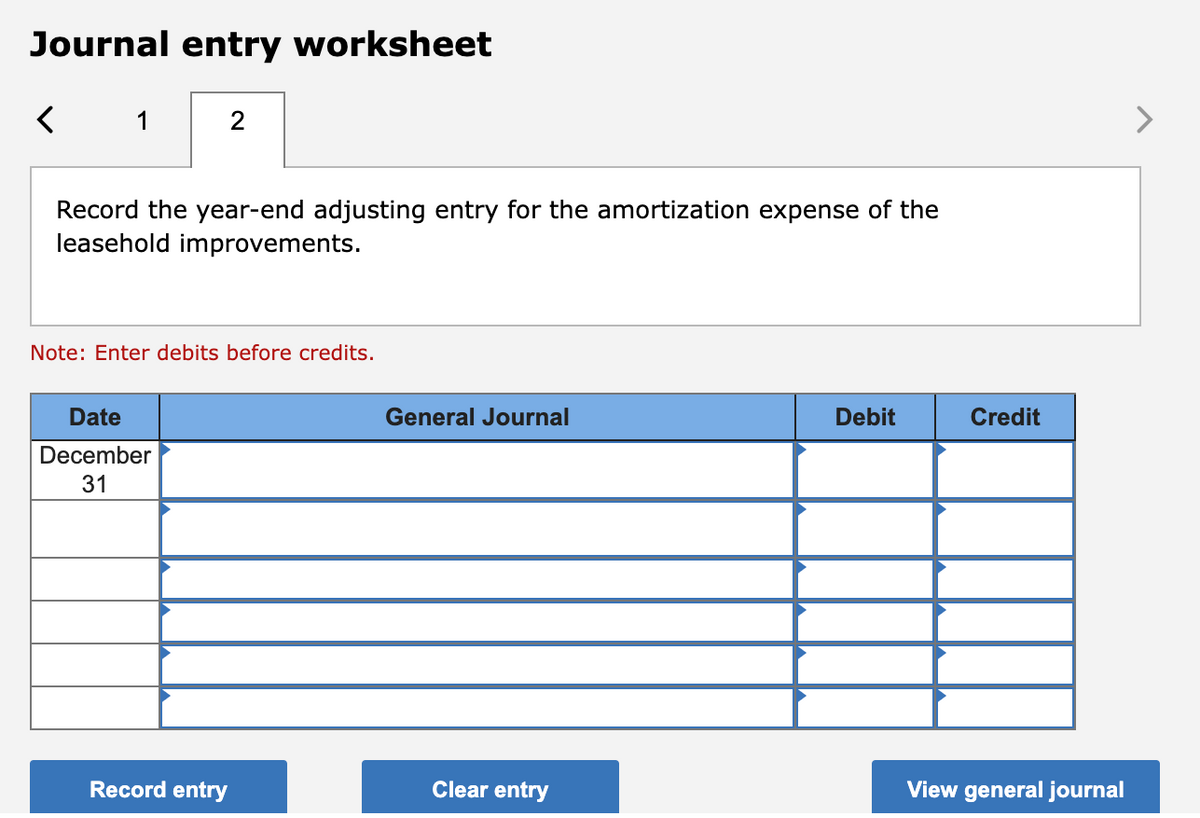 Journal entry worksheet
1
2
Record the year-end adjusting entry for the amortization expense of the
leasehold improvements.
Note: Enter debits before credits.
Date
December
31
Record entry
General Journal
Clear entry
Debit
Credit
View general journal