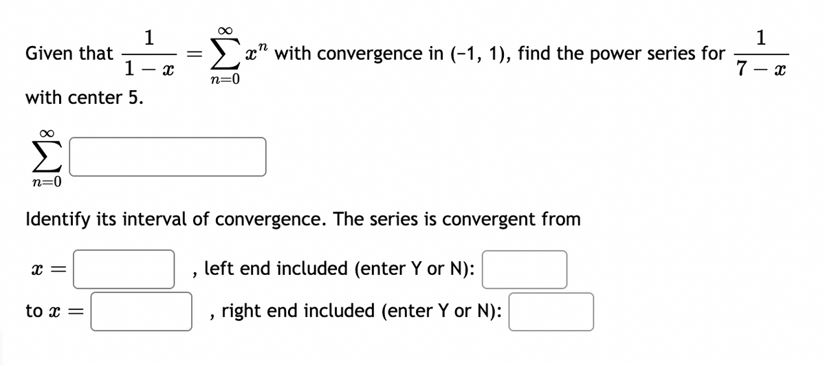 1
=
Given that
with center 5.
- x
∞
1
x with convergence in (-1, 1), find the power series for
7
x
n=0
n=0
Identify its interval of convergence. The series is convergent from
x =
to x =
,
left end included (enter Y or N):
right end included (enter Y or N):