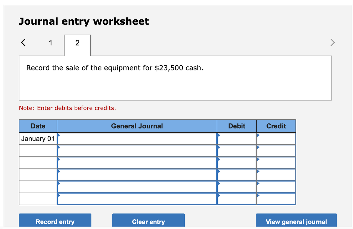Journal entry worksheet
< 1 2
Record the sale of the equipment for $23,500 cash.
Note: Enter debits before credits.
Date
January 01
Record entry
General Journal
Clear entry
Debit
Credit
View general journal