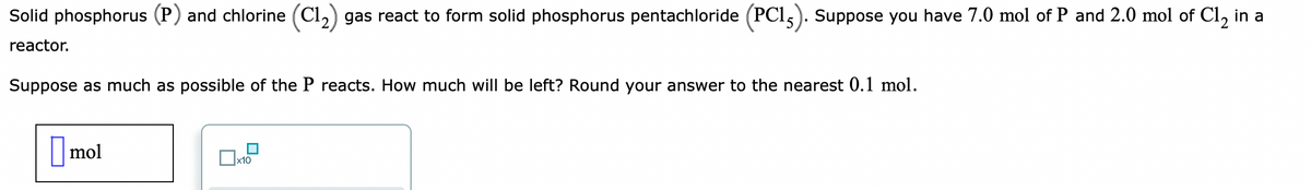 Solid phosphorus (P) and chlorine (C1₂) gas react to form solid phosphorus pentachloride (PC15). Suppose you have 7.0 mol of P and 2.0 mol of C1₂ in a
reactor.
Suppose as much as possible of the P reacts. How much will be left? Round your answer to the nearest 0.1 mol.
mol
☐
x10