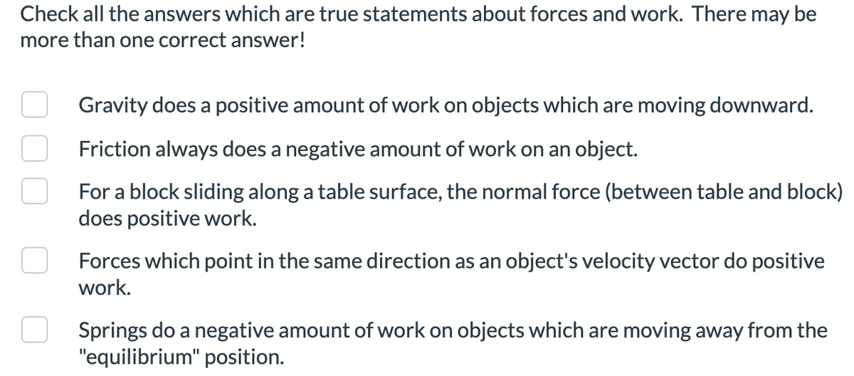 Check all the answers which are true statements about forces and work. There may be
more than one correct answer!
Gravity does a positive amount of work on objects which are moving downward.
Friction always does a negative amount of work on an object.
For a block sliding along a table surface, the normal force (between table and block)
does positive work.
Forces which point in the same direction as an object's velocity vector do positive
work.
Springs do a negative amount of work on objects which are moving away from the
"equilibrium" position.