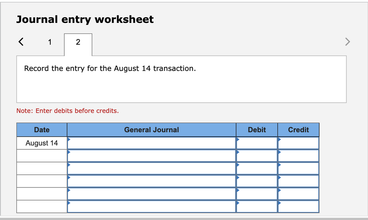 Journal entry worksheet
<
1
2
Record the entry for the August 14 transaction.
Note: Enter debits before credits.
Date
August 14
General Journal
Debit
Credit