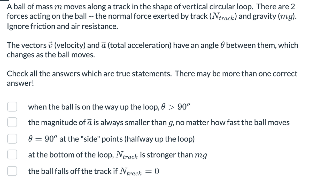A ball of mass m moves along a track in the shape of vertical circular loop. There are 2
forces acting on the ball -- the normal force exerted by track (Ntrack) and gravity (mg).
Ignore friction and air resistance.
The vectors v (velocity) and a (total acceleration) have an angle ◊ between them, which
changes as the ball moves.
Check all the answers which are true statements. There may be more than one correct
answer!
when the ball is on the way up the loop, 0 > 90°º
the magnitude of a is always smaller than g, no matter how fast the ball moves
0 = 90° at the "side" points (halfway up the loop)
at the bottom of the loop, Ntrack is stronger than mg
the ball falls off the track if Ntrack
= 0