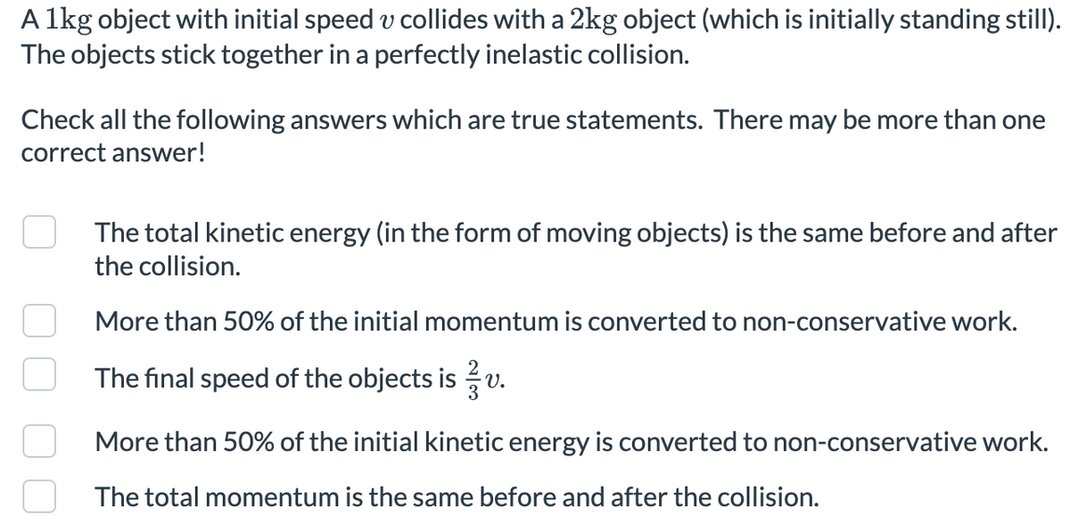 A 1kg object with initial speed v collides with a 2kg object (which is initially standing still).
The objects stick together in a perfectly inelastic collision.
Check all the following answers which are true statements. There may be more than one
correct answer!
The total kinetic energy (in the form of moving objects) is the same before and after
the collision.
More than 50% of the initial momentum is converted to non-conservative work.
The final speed of the objects is v.
More than 50% of the initial kinetic energy is converted to non-conservative work.
The total momentum is the same before and after the collision.
