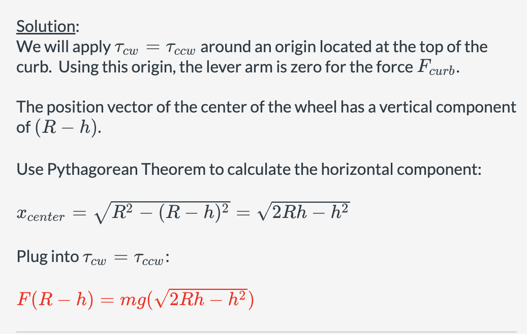 Solution:
We will apply Tcw
=
Tecw around an origin located at the top of the
curb. Using this origin, the lever arm is zero for the force Fcurb.
The position vector of the center of the wheel has a vertical component
of (R- h).
Use Pythagorean Theorem to calculate the horizontal component:
=
Xcenter R² - (R − h)² = √2Rh - h²
Plug into Tcw
= Tccw:
F(Rh) mg (√√/2Rh - h²)
=