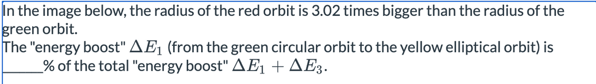 In the image below, the radius of the red orbit is 3.02 times bigger than the radius of the
green orbit.
The "energy boost" AЕ1 (from the green circular orbit to the yellow elliptical orbit) is
% of the total "energy boost" AE1 +▲Е3.