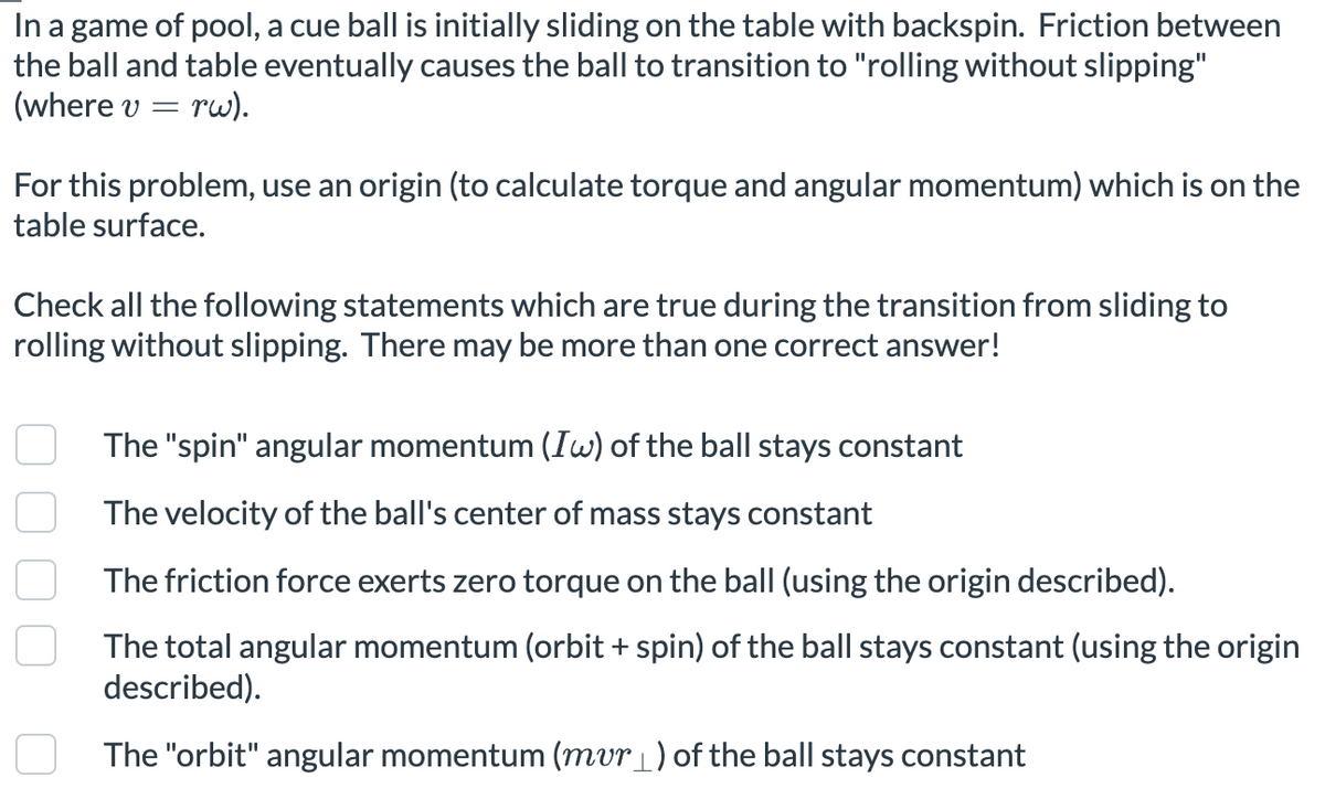 In a game of pool, a cue ball is initially sliding on the table with backspin. Friction between
the ball and table eventually causes the ball to transition to "rolling without slipping"
(where v = rw).
For this problem, use an origin (to calculate torque and angular momentum) which is on the
table surface.
Check all the following statements which are true during the transition from sliding to
rolling without slipping. There may be more than one correct answer!
The "spin" angular momentum (Iw) of the ball stays constant
The velocity of the ball's center of mass stays constant
The friction force exerts zero torque on the ball (using the origin described).
The total angular momentum (orbit + spin) of the ball stays constant (using the origin
described).
The "orbit" angular momentum (mur _ ) of the ball stays constant