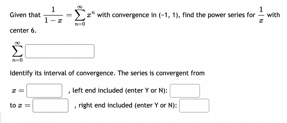 Given that
center 6.
∞
1
x
1
=
∞
x with convergence in (-1, 1), find the power series for
n=0
n=0
Identify its interval of convergence. The series is convergent from
x =
to x =
,
left end included (enter Y or N):
right end included (enter Y or N):
8.
with