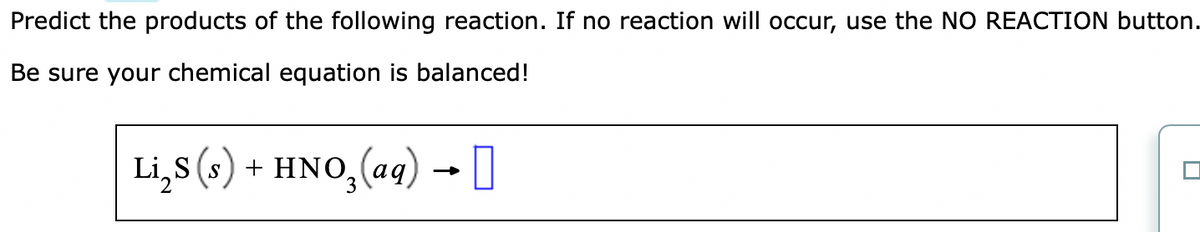 Predict the products of the following reaction. If no reaction will occur, use the NO REACTION button.
Be sure your chemical equation is balanced!
Li₂S (s) + HNO₂ (aq) → [