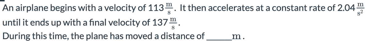 An airplane begins with a velocity of 113. It then accelerates at a constant rate of 2.04
until it ends up with a final velocity of 137.
During this time, the plane has moved a distance of
m.
m
s²