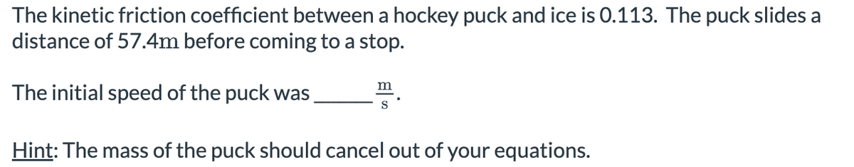 The kinetic friction coefficient between a hockey puck and ice is 0.113. The puck slides a
distance of 57.4m before coming to a stop.
The initial speed of the puck was
m
Hint: The mass of the puck should cancel out of your equations.
